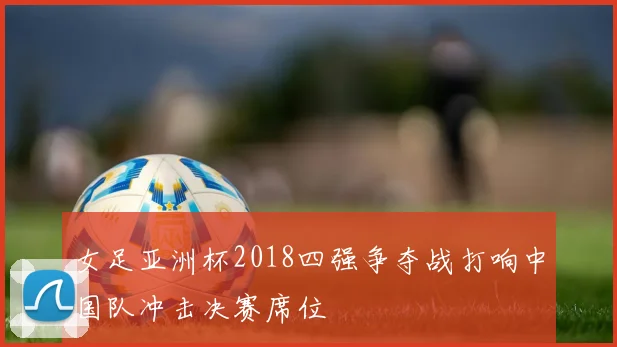 女足亚洲杯2018四强争夺战打响中国队冲击决赛席位