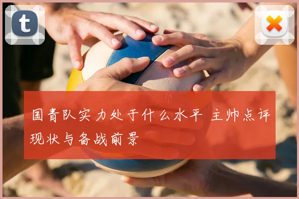 国青队实力处于什么水平 主帅点评现状与备战前景
