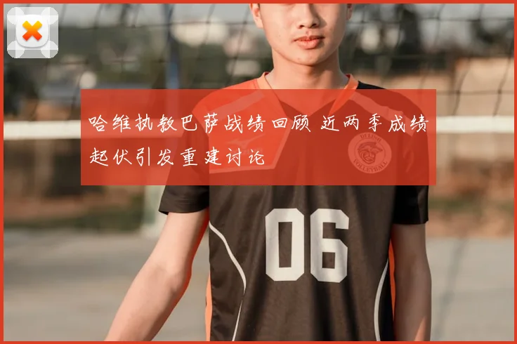 哈维执教巴萨战绩回顾 近两季成绩起伏引发重建讨论