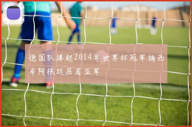 德国队捧起2014年世界杯冠军梅西率阿根廷屈居亚军