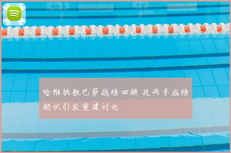 哈维执教巴萨战绩回顾 近两季成绩起伏引发重建讨论