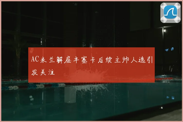 AC米兰解雇丰塞卡后续主帅人选引发关注