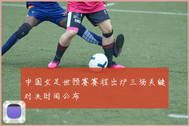 中国女足世预赛赛程出炉三场关键对决时间公布