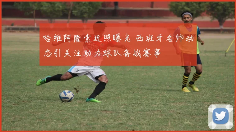 哈维阿隆索近照曝光 西班牙名帅动态引关注助力球队备战赛事