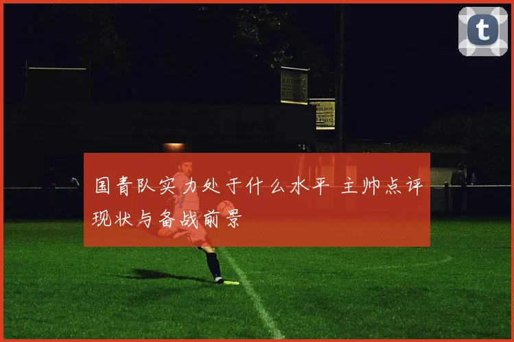 国青队实力处于什么水平 主帅点评现状与备战前景