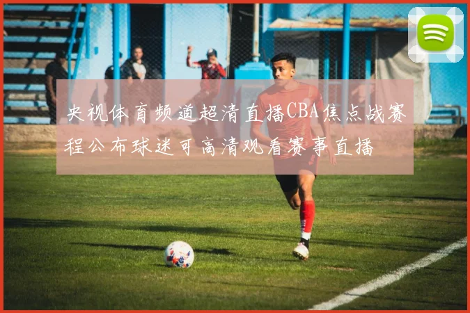 央视体育频道超清直播CBA焦点战赛程公布球迷可高清观看赛事直播