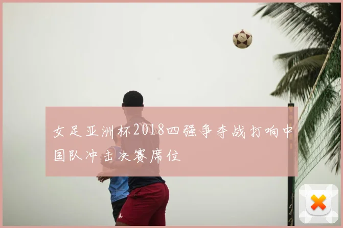女足亚洲杯2018四强争夺战打响中国队冲击决赛席位