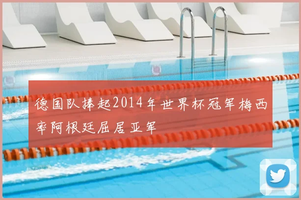德国队捧起2014年世界杯冠军梅西率阿根廷屈居亚军